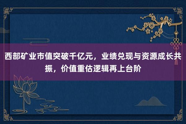 西部矿业市值突破千亿元,业绩兑现与资源成长共振,价值重估逻辑再上台阶