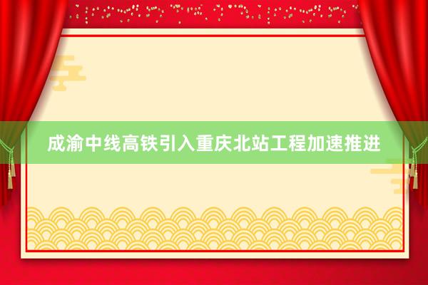 成渝中线高铁引入重庆北站工程加速推进