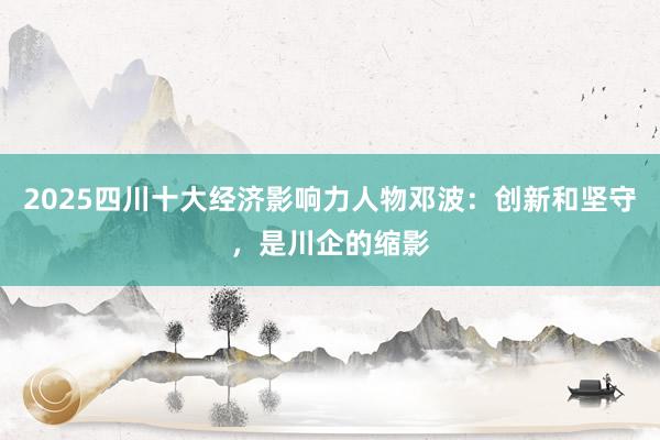 2025四川十大经济影响力人物邓波：创新和坚守，是川企的缩影