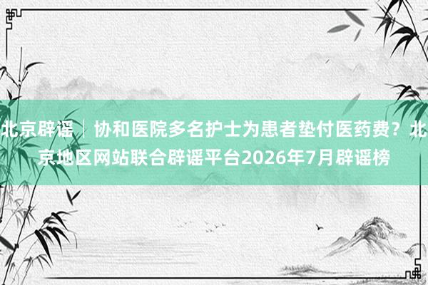 北京辟谣│协和医院多名护士为患者垫付医药费?北京地区网站联合辟谣平台2026年7月辟谣榜