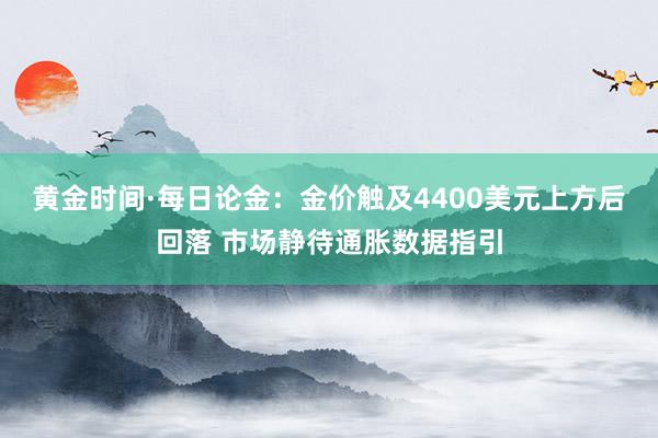 黄金时间·每日论金：金价触及4400美元上方后回落 市场静待通胀数据指引