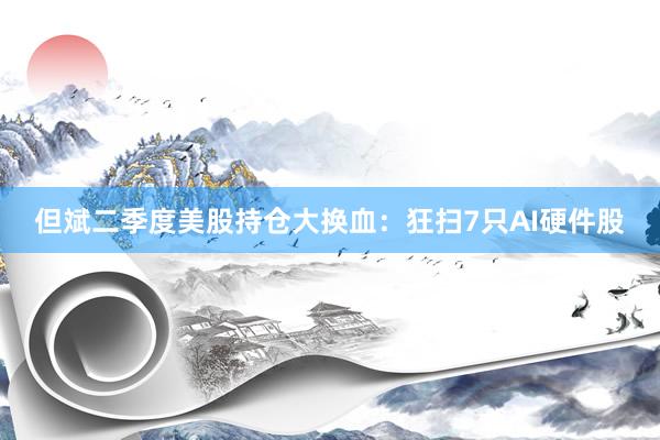 但斌二季度美股持仓大换血：狂扫7只AI硬件股