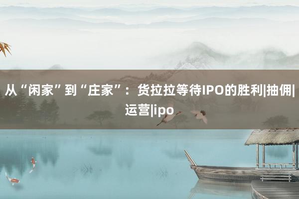 从“闲家”到“庄家”：货拉拉等待IPO的胜利|抽佣|运营|ipo