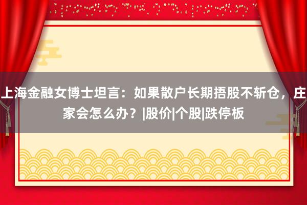 上海金融女博士坦言：如果散户长期捂股不斩仓，庄家会怎么办？|股价|个股|跌停板