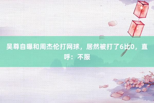 吴尊自曝和周杰伦打网球，居然被打了6比0，直呼：不服