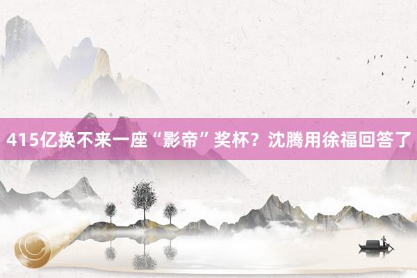 415亿换不来一座“影帝”奖杯？沈腾用徐福回答了