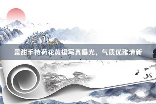 景甜手持荷花黄裙写真曝光，气质优雅清新