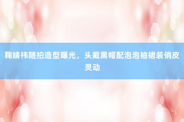 鞠婧祎随拍造型曝光，头戴黑帽配泡泡袖裙装俏皮灵动