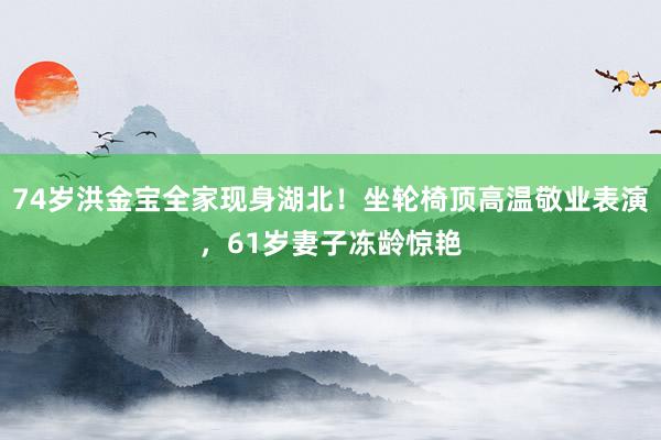 74岁洪金宝全家现身湖北！坐轮椅顶高温敬业表演，61岁妻子冻龄惊艳
