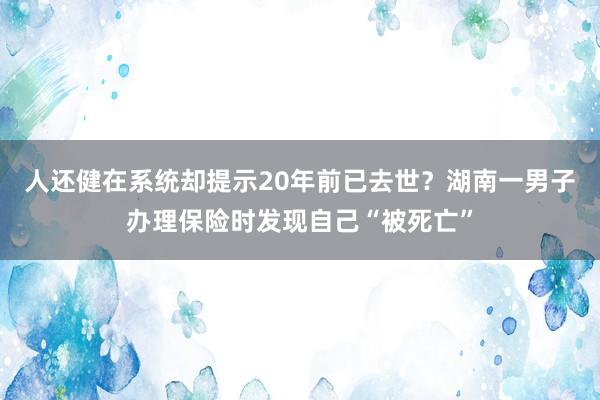 人还健在系统却提示20年前已去世？湖南一男子办理保险时发现自己“被死亡”