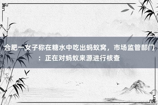 合肥一女子称在糖水中吃出蚂蚁窝，市场监管部门：正在对蚂蚁来源进行核查