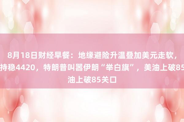 8月18日财经早餐：地缘避险升温叠加美元走软，金价持稳4420，特朗普叫嚣伊朗“举白旗”，美油上破85关口