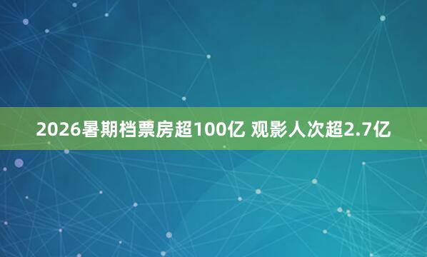 2026暑期档票房超100亿 观影人次超2.7亿