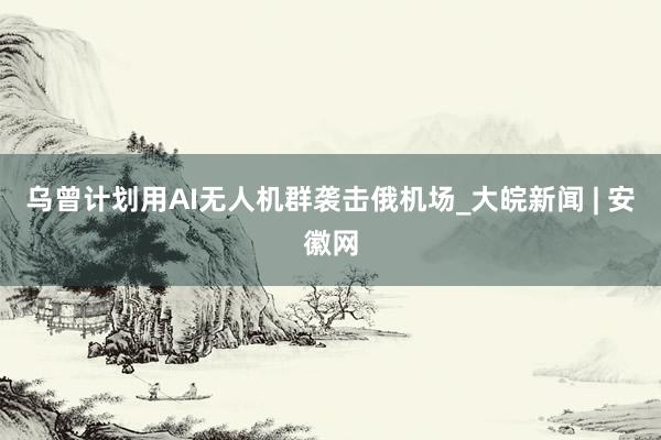 乌曾计划用AI无人机群袭击俄机场_大皖新闻 | 安徽网