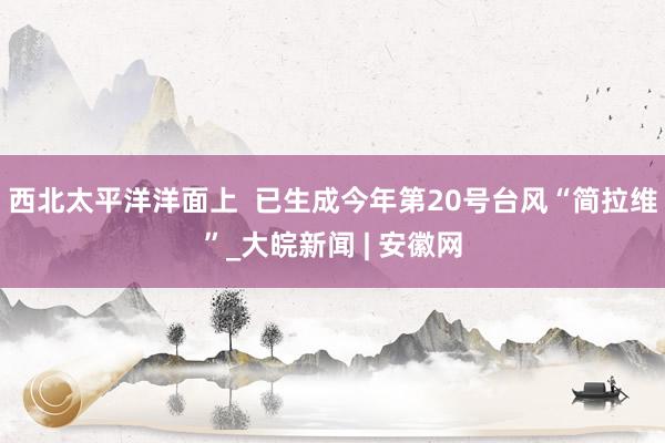 西北太平洋洋面上 已生成今年第20号台风“简拉维”_大皖新闻 | 安徽网