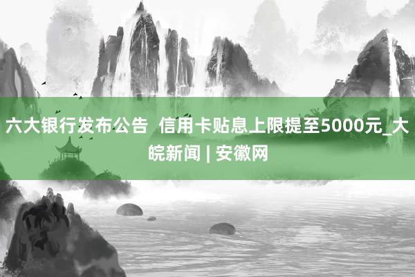 六大银行发布公告  信用卡贴息上限提至5000元_大皖新闻 | 安徽网