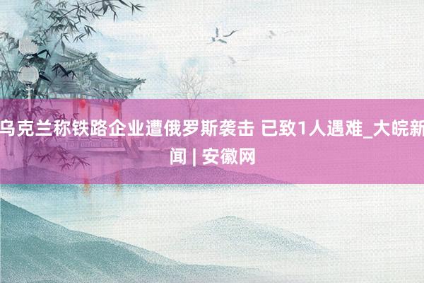 乌克兰称铁路企业遭俄罗斯袭击 已致1人遇难_大皖新闻 | 安徽网