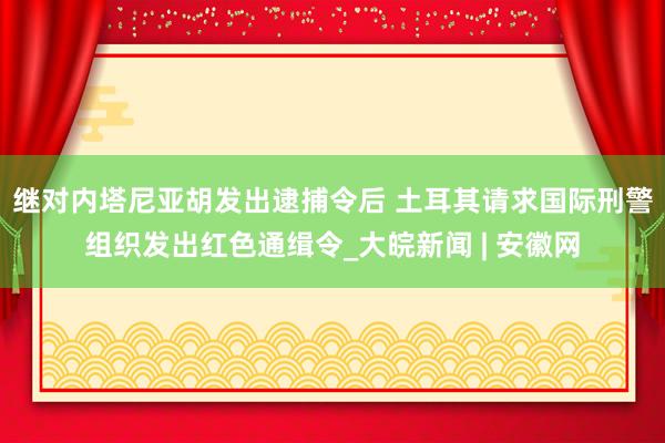 继对内塔尼亚胡发出逮捕令后 土耳其请求国际刑警组织发出红色通缉令_大皖新闻 | 安徽网