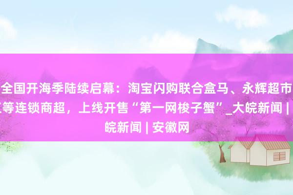 全国开海季陆续启幕：淘宝闪购联合盒马、永辉超市、三江等连锁商超，上线开售“第一网梭子蟹”_大皖新闻 | 安徽网