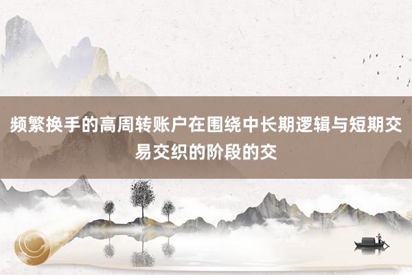频繁换手的高周转账户在围绕中长期逻辑与短期交易交织的阶段的交