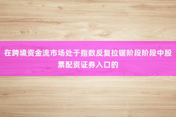 在跨境资金流市场处于指数反复拉锯阶段阶段中股票配资证券入口的
