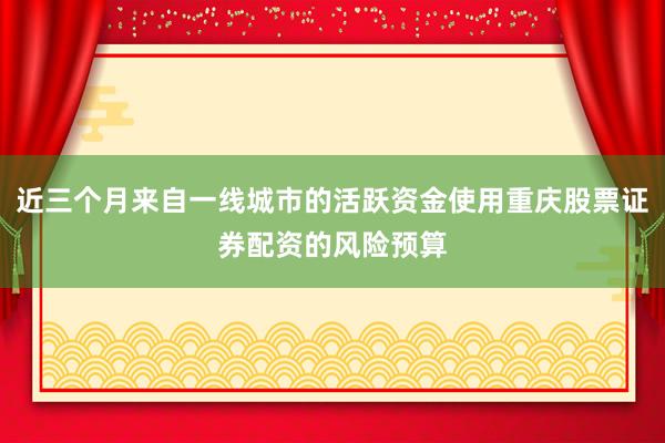 近三个月来自一线城市的活跃资金使用重庆股票证券配资的风险预算