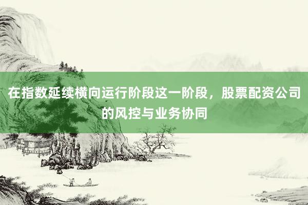 在指数延续横向运行阶段这一阶段，股票配资公司的风控与业务协同