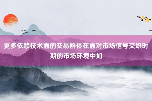 更多依赖技术面的交易群体在面对市场信号交织时期的市场环境中如
