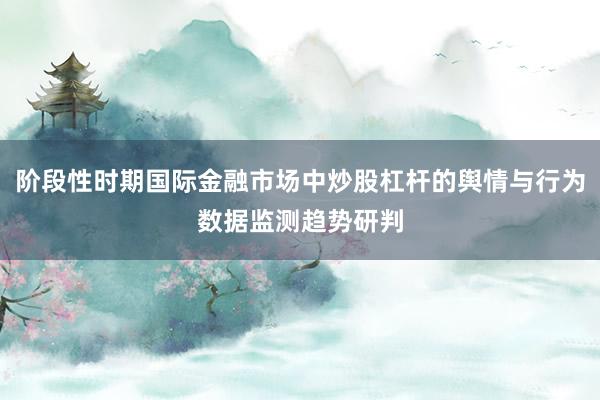 阶段性时期国际金融市场中炒股杠杆的舆情与行为数据监测趋势研判