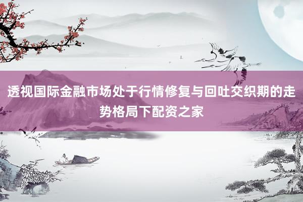 透视国际金融市场处于行情修复与回吐交织期的走势格局下配资之家