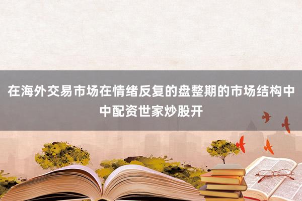 在海外交易市场在情绪反复的盘整期的市场结构中中配资世家炒股开