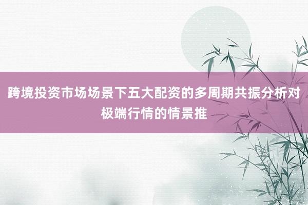 跨境投资市场场景下五大配资的多周期共振分析对极端行情的情景推