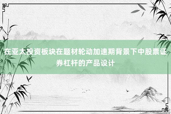 在亚太投资板块在题材轮动加速期背景下中股票证券杠杆的产品设计