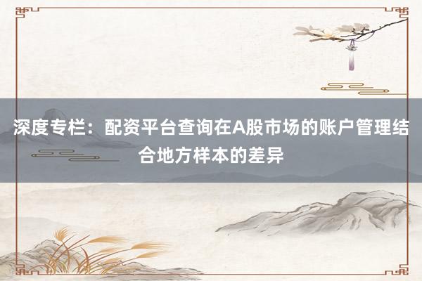 深度专栏：配资平台查询在A股市场的账户管理结合地方样本的差异