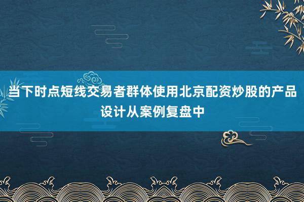 当下时点短线交易者群体使用北京配资炒股的产品设计从案例复盘中