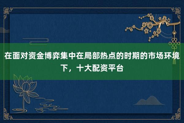 在面对资金博弈集中在局部热点的时期的市场环境下，十大配资平台