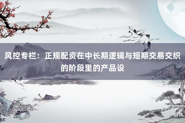 风控专栏：正规配资在中长期逻辑与短期交易交织的阶段里的产品设