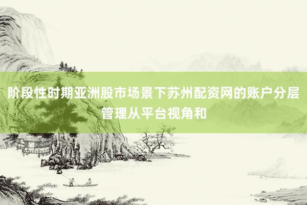 阶段性时期亚洲股市场景下苏州配资网的账户分层管理从平台视角和