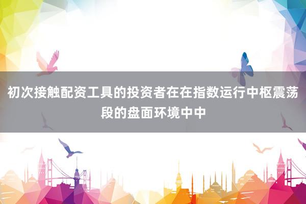 初次接触配资工具的投资者在在指数运行中枢震荡段的盘面环境中中