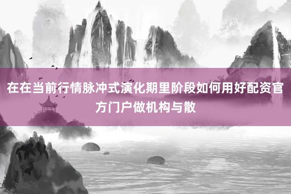 在在当前行情脉冲式演化期里阶段如何用好配资官方门户做机构与散