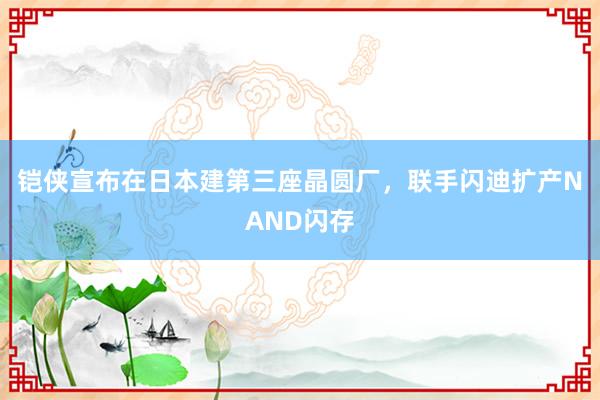 铠侠宣布在日本建第三座晶圆厂，联手闪迪扩产NAND闪存