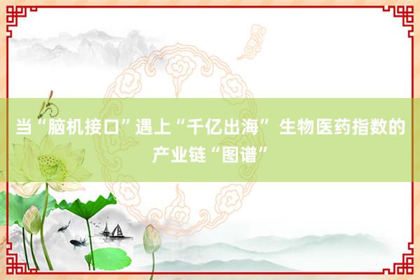 当“脑机接口”遇上“千亿出海” 生物医药指数的产业链“图谱”