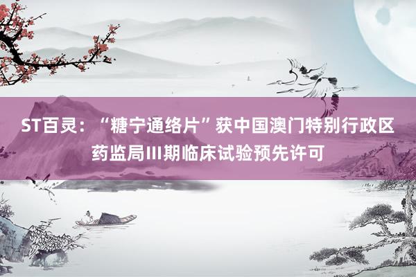 ST百灵：“糖宁通络片”获中国澳门特别行政区药监局Ⅲ期临床试验预先许可