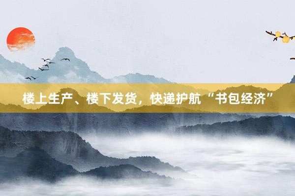 楼上生产、楼下发货，快递护航 “书包经济”
