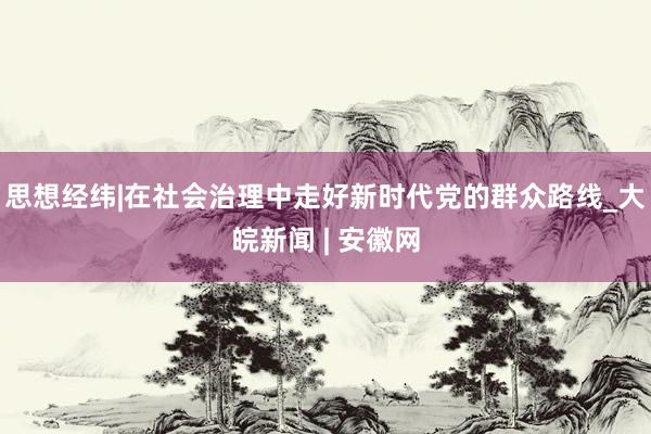 思想经纬|在社会治理中走好新时代党的群众路线_大皖新闻 | 安徽网