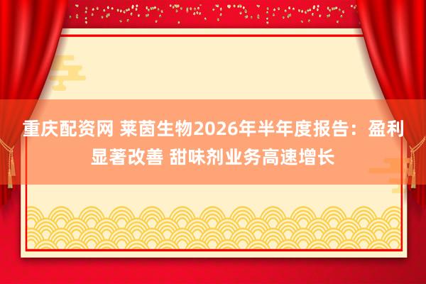 重庆配资网 莱茵生物2026年半年度报告：盈利显著改善 甜味剂业务高速增长