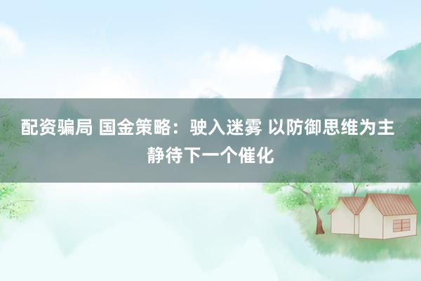配资骗局 国金策略：驶入迷雾 以防御思维为主 静待下一个催化