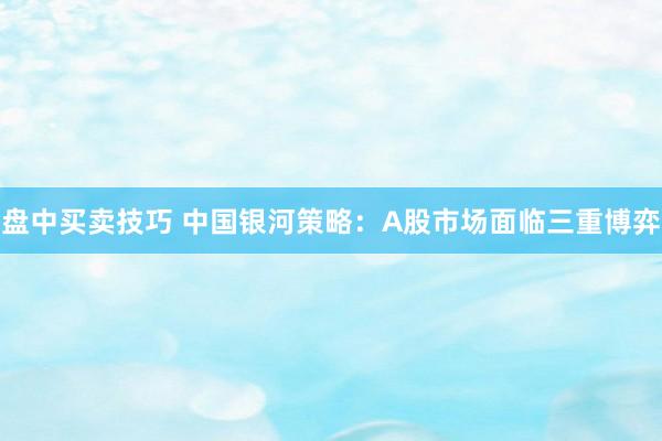 盘中买卖技巧 中国银河策略：A股市场面临三重博弈