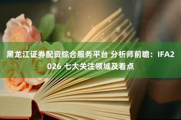 黑龙江证券配资综合服务平台 分析师前瞻：IFA2026 七大关注领域及看点