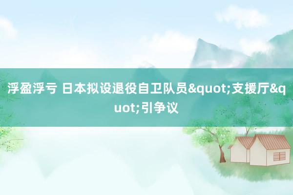 浮盈浮亏 日本拟设退役自卫队员"支援厅"引争议